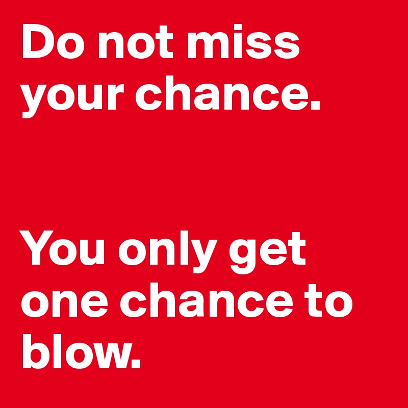 Do not miss your chance.


You only get one chance to blow.