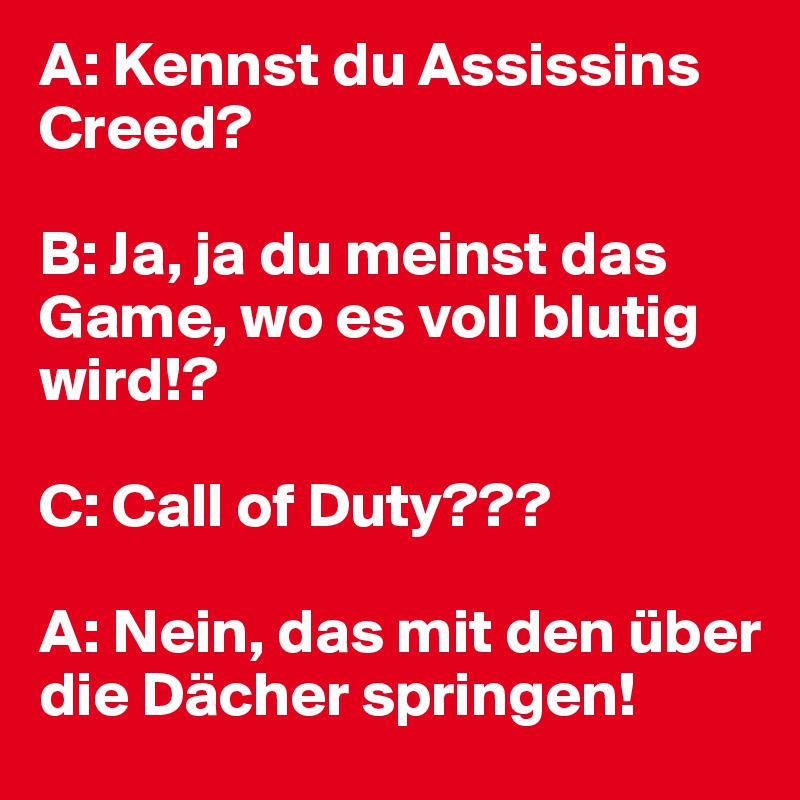 A: Kennst du Assissins Creed?

B: Ja, ja du meinst das Game, wo es voll blutig wird!?

C: Call of Duty???

A: Nein, das mit den über die Dächer springen!