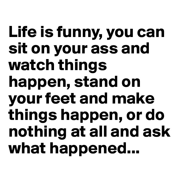 
Life is funny, you can  sit on your ass and watch things happen, stand on your feet and make things happen, or do nothing at all and ask what happened...