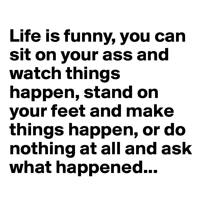 
Life is funny, you can  sit on your ass and watch things happen, stand on your feet and make things happen, or do nothing at all and ask what happened...