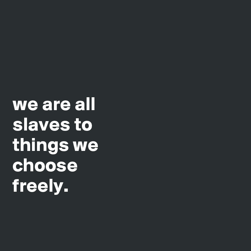 



we are all
slaves to
things we
choose
freely.

