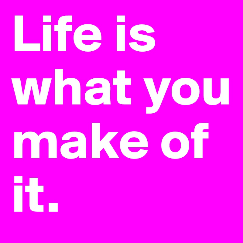 Life is what you make of it. 