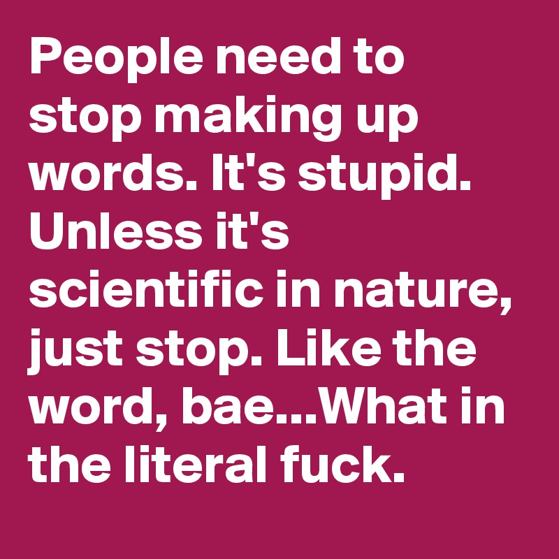 People need to stop making up words. It's stupid. Unless it's scientific in nature, just stop. Like the word, bae...What in the literal fuck.