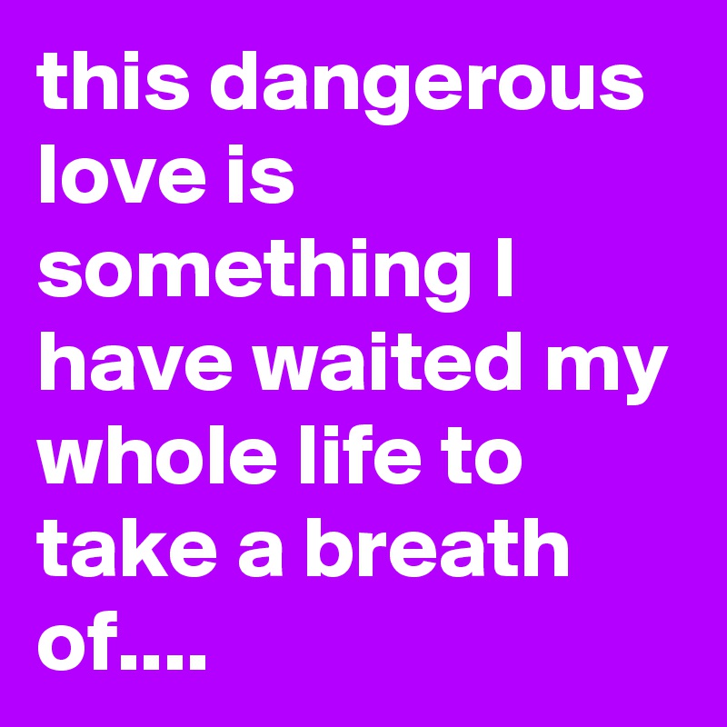 this dangerous love is something I have waited my whole life to take a breath of....