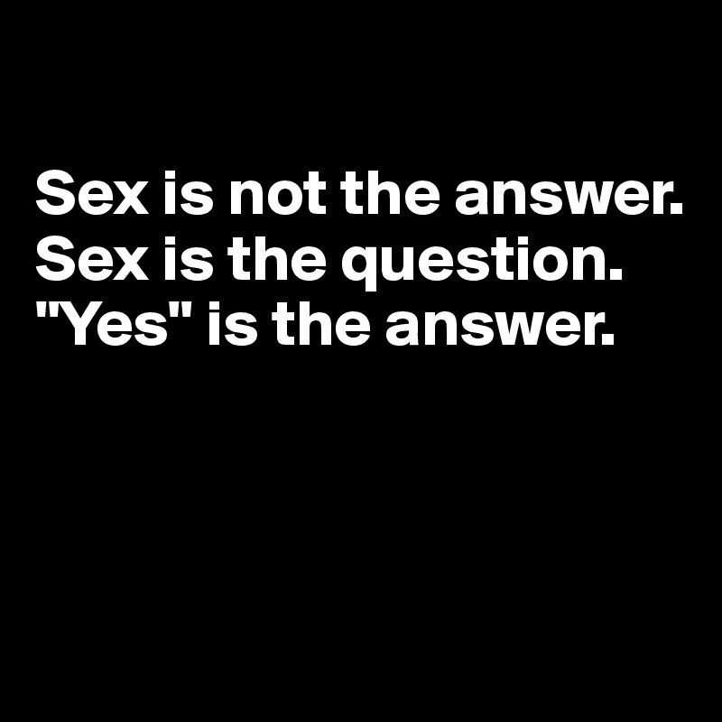 

Sex is not the answer. 
Sex is the question. 
"Yes" is the answer. 



