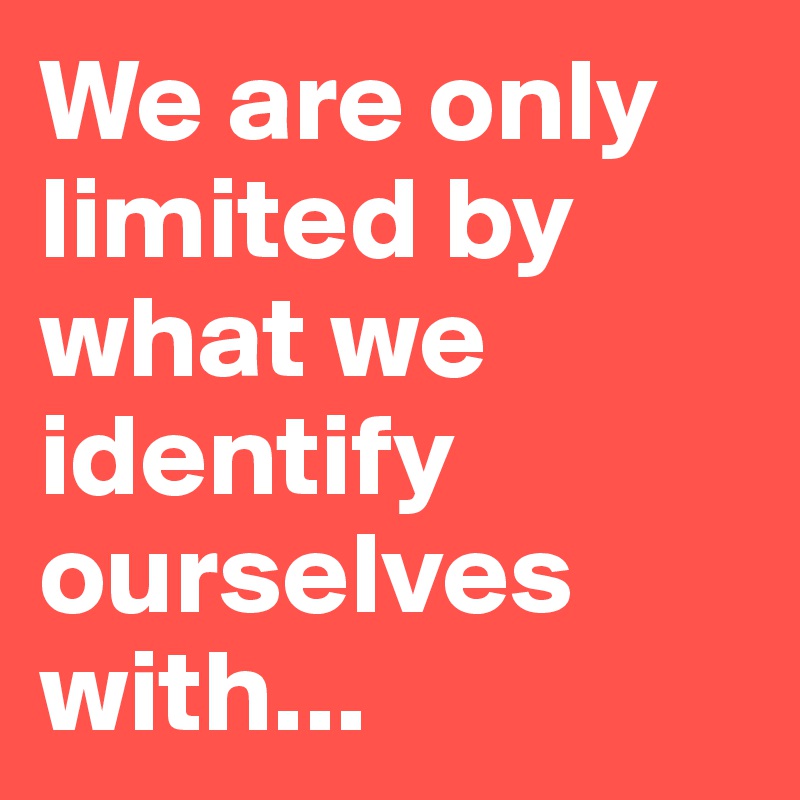 We are only limited by what we identify ourselves with...