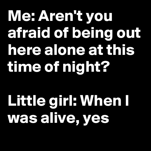 Me: Aren't you afraid of being out here alone at this time of night?

Little girl: When I was alive, yes