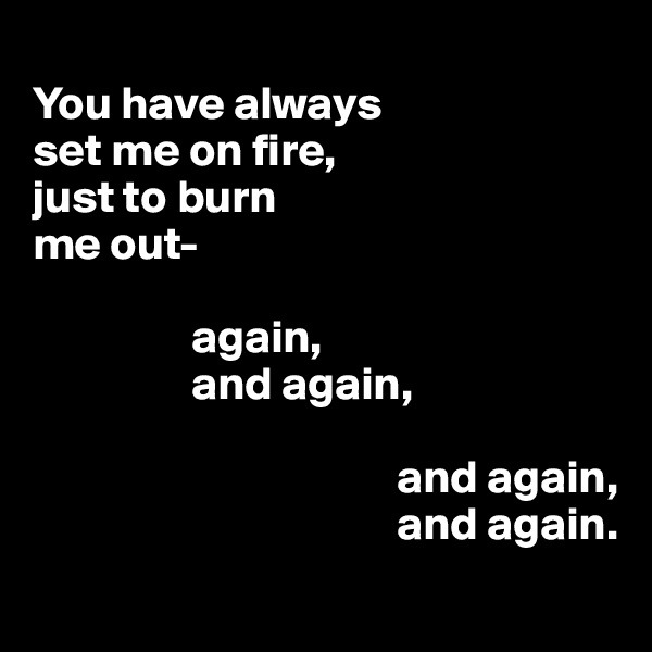 
You have always                          set me on fire,                                         just to burn                               me out-

                 again,
                 and again,
        
                                       and again,
                                       and again.
