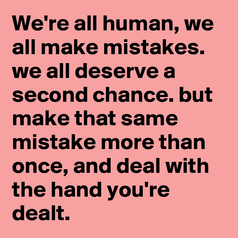 We're all human, we all make mistakes. we all deserve a second chance. but make that same mistake more than once, and deal with the hand you're dealt.