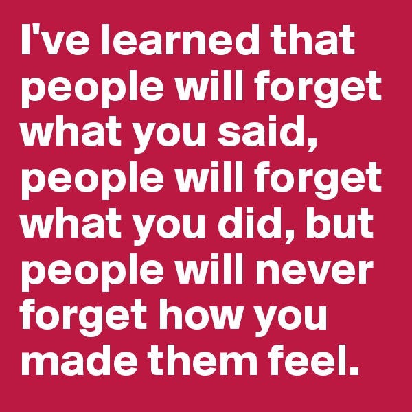 I've learned that people will forget what you said, people will forget what you did, but people will never forget how you made them feel. 