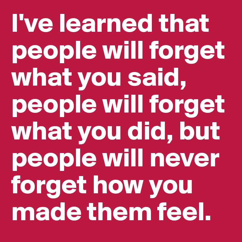 I've learned that people will forget what you said, people will forget what you did, but people will never forget how you made them feel. 