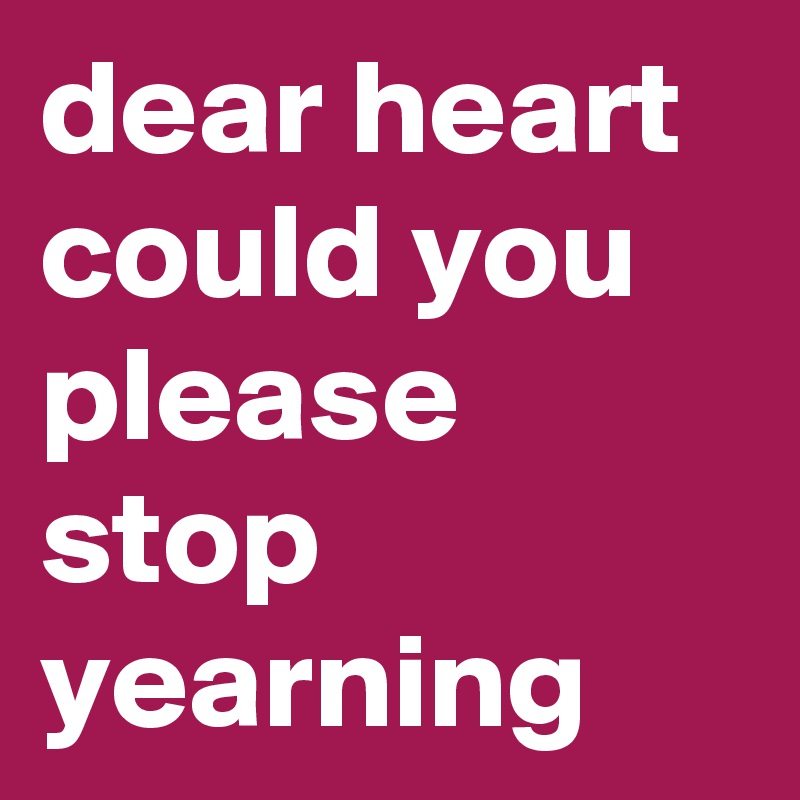 dear heart could you please stop yearning