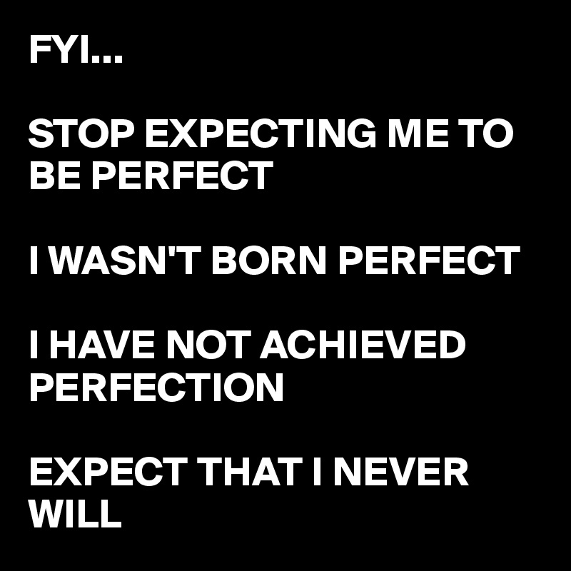 FYI...

STOP EXPECTING ME TO BE PERFECT 

I WASN'T BORN PERFECT

I HAVE NOT ACHIEVED PERFECTION 

EXPECT THAT I NEVER WILL