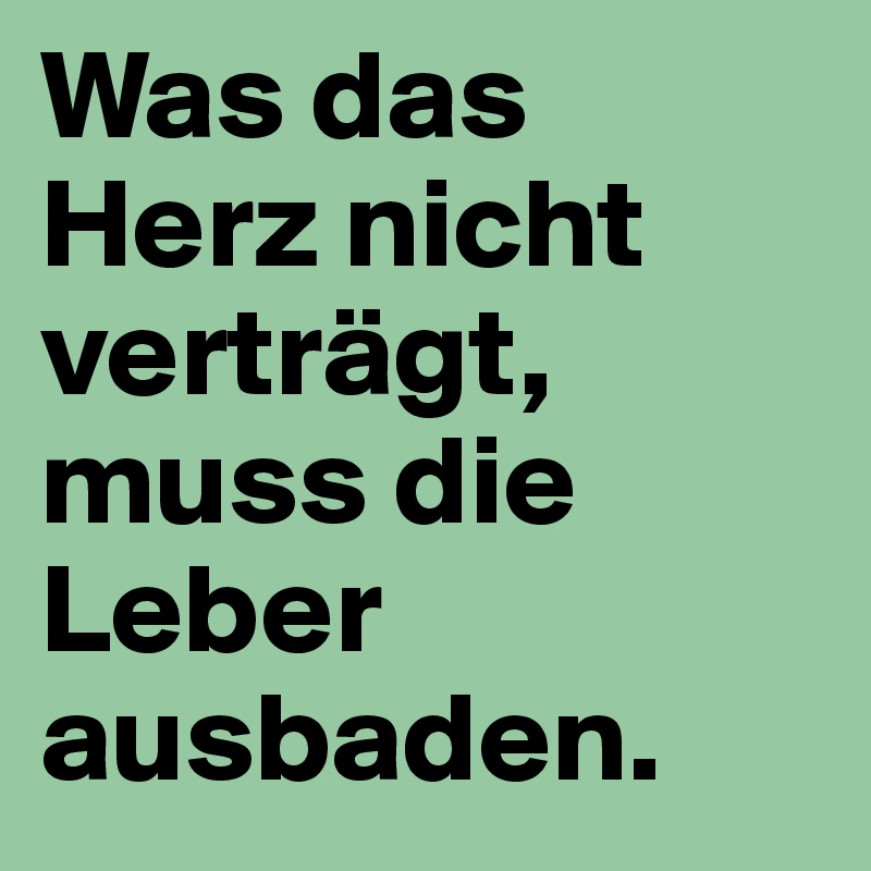 Was das Herz nicht verträgt,
muss die Leber ausbaden.