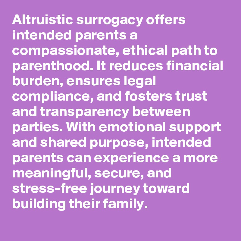 Altruistic surrogacy offers intended parents a compassionate, ethical path to parenthood. It reduces financial burden, ensures legal compliance, and fosters trust and transparency between parties. With emotional support and shared purpose, intended parents can experience a more meaningful, secure, and stress-free journey toward building their family. 