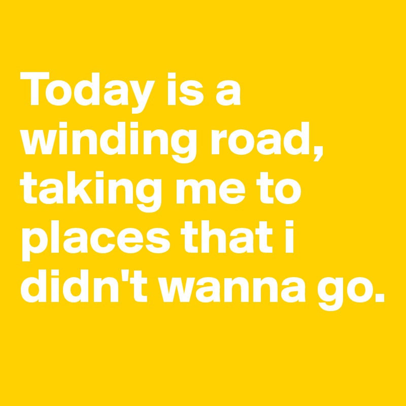 
Today is a winding road, taking me to places that i didn't wanna go. 

