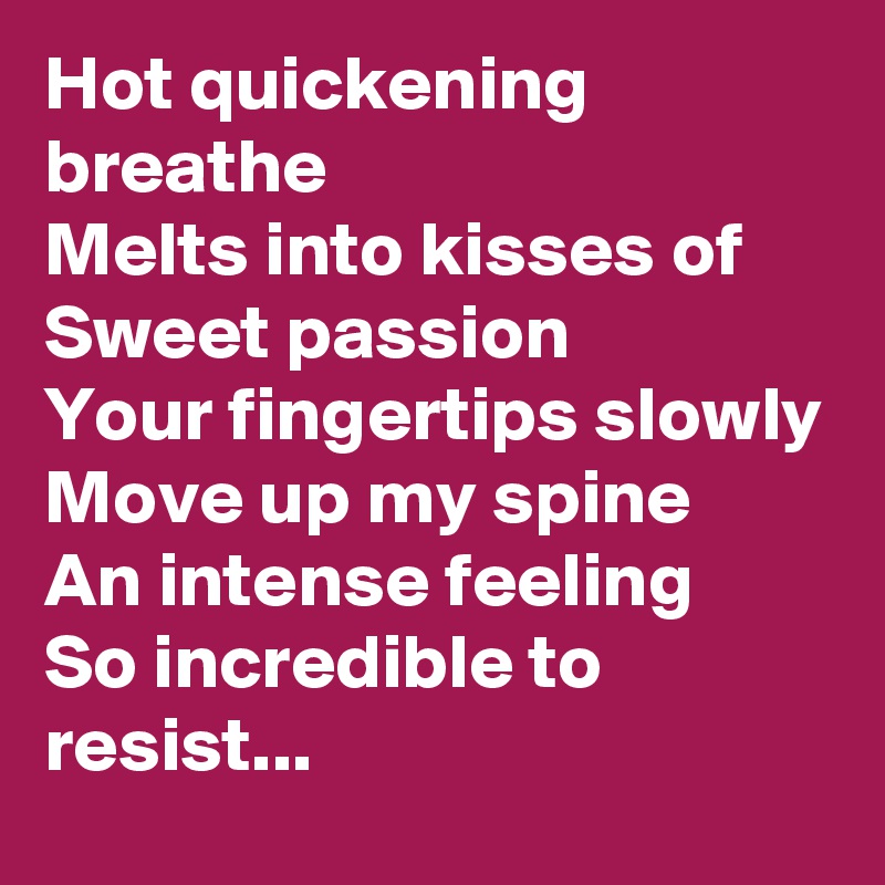 Hot quickening breathe
Melts into kisses of
Sweet passion
Your fingertips slowly
Move up my spine
An intense feeling
So incredible to resist...