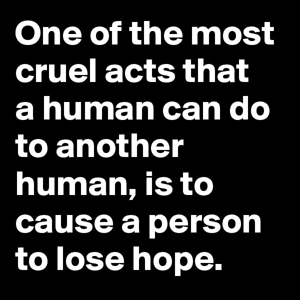 One of the most cruel acts that  a human can do to another human, is to cause a person to lose hope.