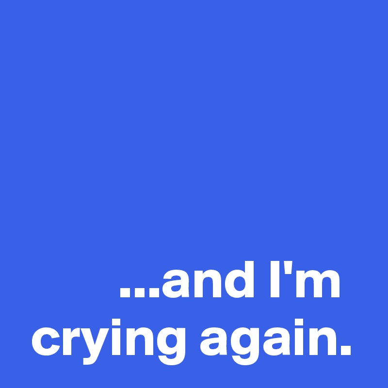 



         ...and I'm 
 crying again.