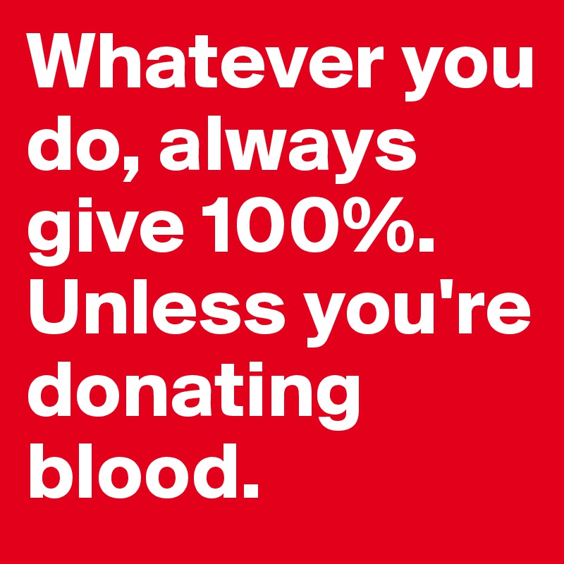 Whatever you do, always give 100%. Unless you're donating blood.