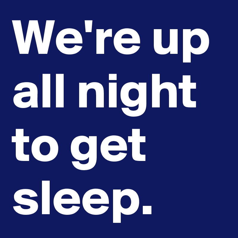 We're up all night to get sleep.