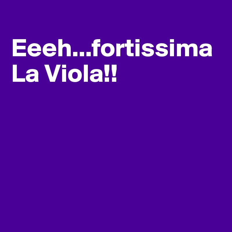       Eeeh...fortissima La Viola!!




