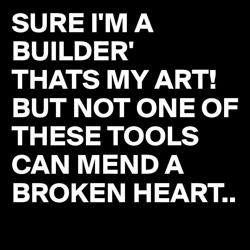 SURE I'M A BUILDER'
THATS MY ART!
BUT NOT ONE OF THESE TOOLS CAN MEND A BROKEN HEART..