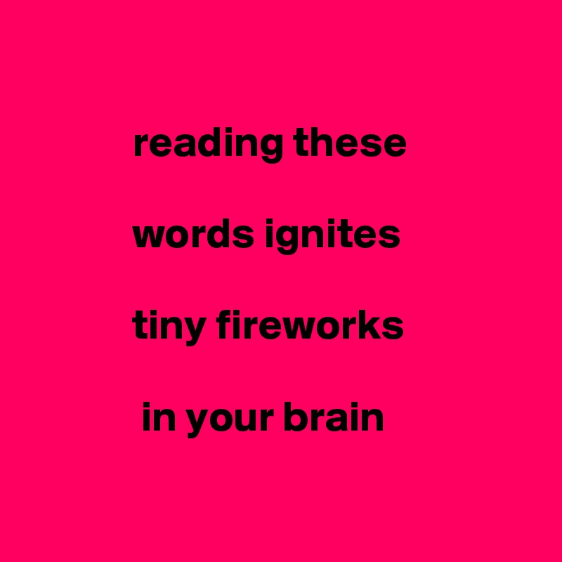 
      
            reading these

            words ignites 

            tiny fireworks

             in your brain

