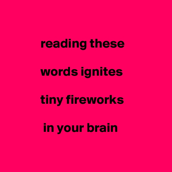 
      
            reading these

            words ignites 

            tiny fireworks

             in your brain

