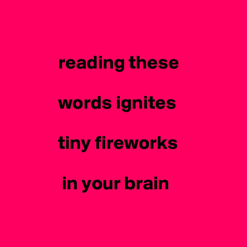 
      
            reading these

            words ignites 

            tiny fireworks

             in your brain

