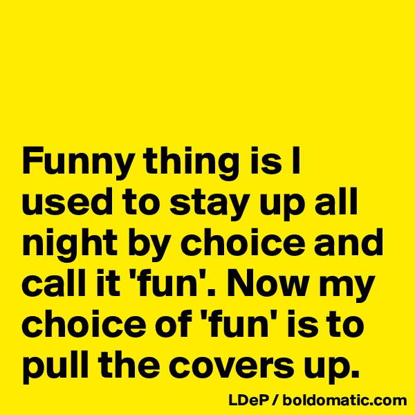 


Funny thing is I used to stay up all night by choice and call it 'fun'. Now my choice of 'fun' is to pull the covers up. 