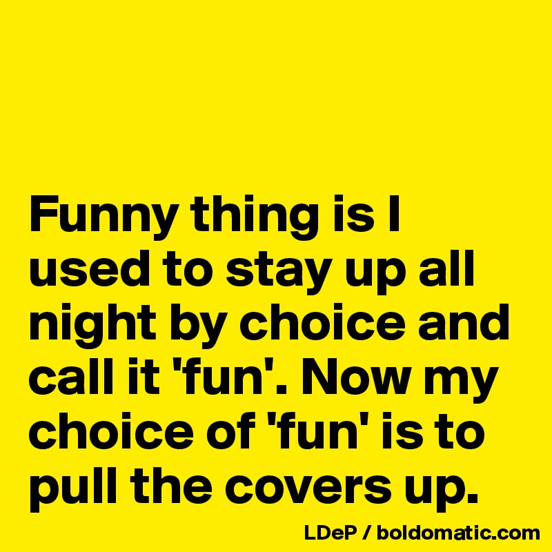


Funny thing is I used to stay up all night by choice and call it 'fun'. Now my choice of 'fun' is to pull the covers up. 