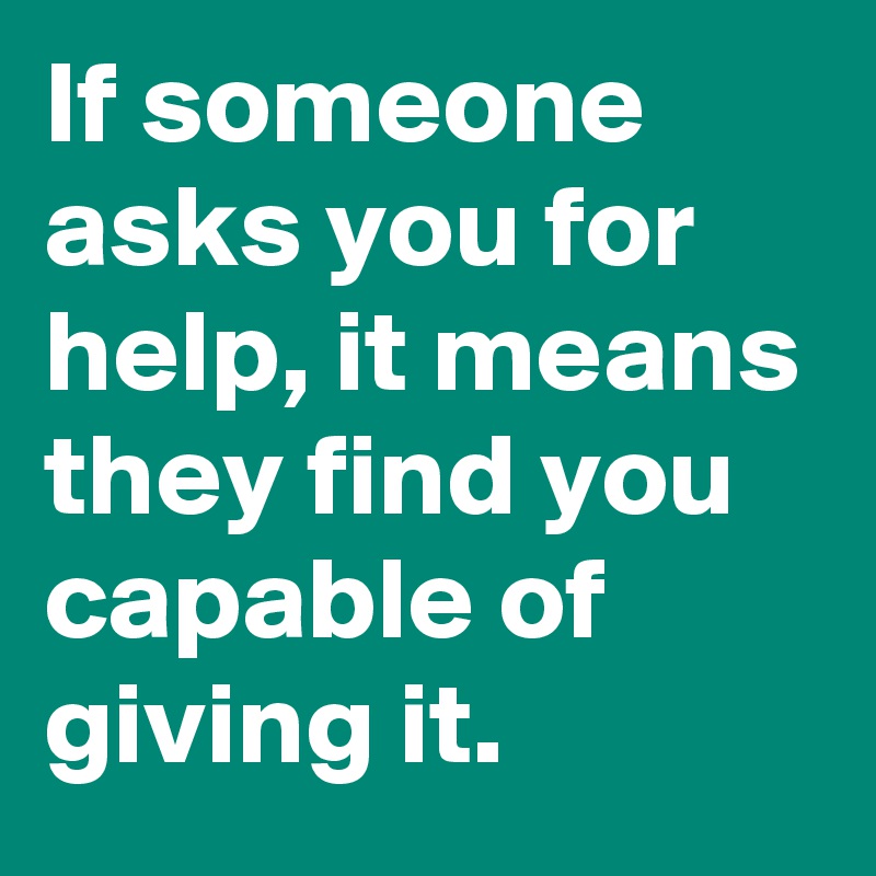 If someone asks you for help, it means they find you capable of giving it.