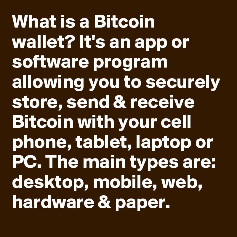 What is a Bitcoin wallet? It's an app or software program allowing you to securely store, send & receive Bitcoin with your cell phone, tablet, laptop or PC. The main types are: desktop, mobile, web, hardware & paper.