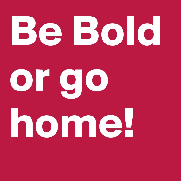 Be Bold or go home!