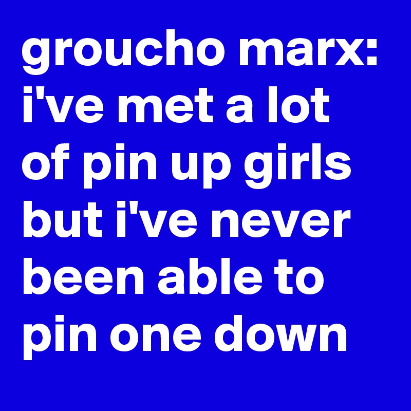 groucho marx: i've met a lot of pin up girls but i've never been able to pin one down
