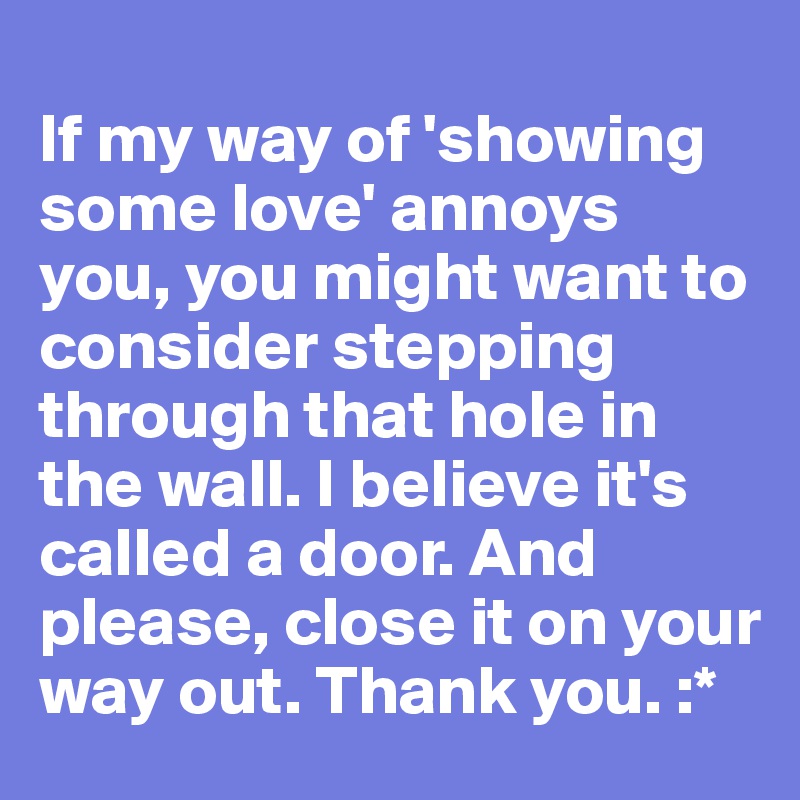 
If my way of 'showing some love' annoys you, you might want to consider stepping through that hole in the wall. I believe it's called a door. And please, close it on your way out. Thank you. :*
