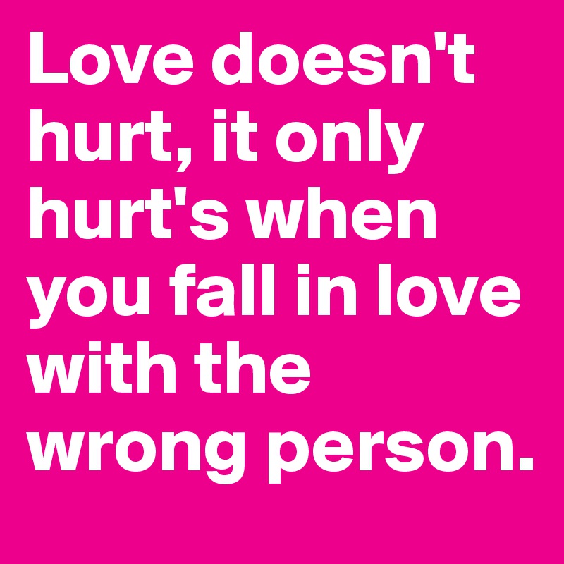 Love doesn't hurt, it only hurt's when you fall in love with the wrong person.