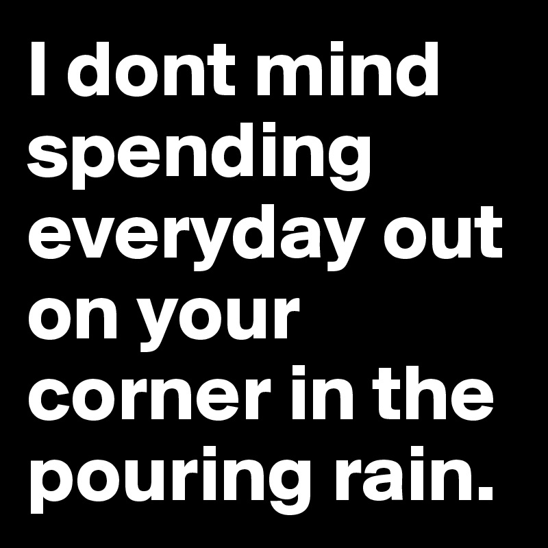 I dont mind spending everyday out on your corner in the pouring rain.