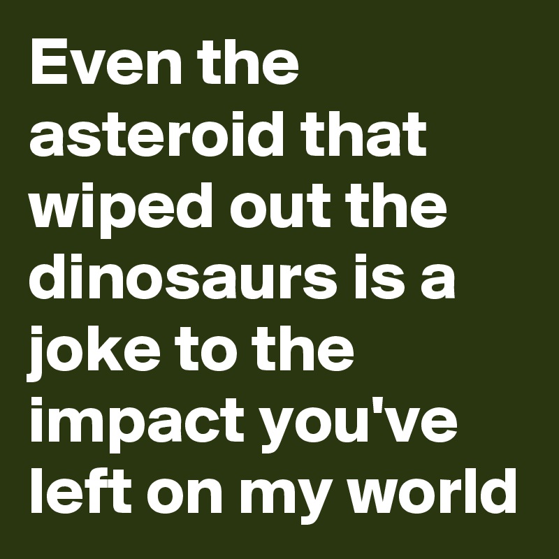 Even the asteroid that wiped out the dinosaurs is a joke to the impact you've left on my world