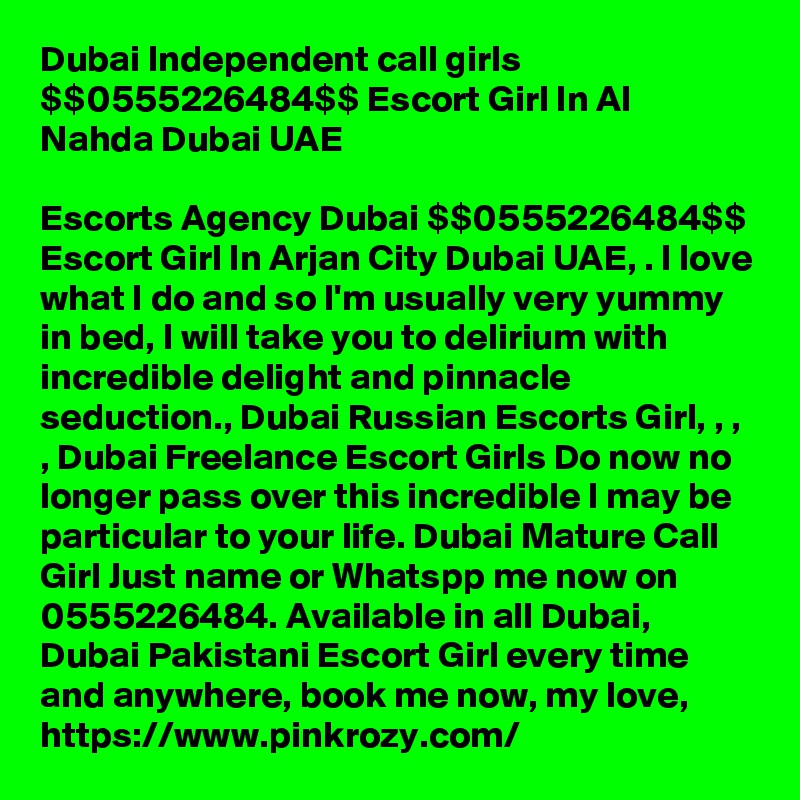 Dubai Independent call girls $$0555226484$$ Escort Girl In Al Nahda Dubai UAE

Escorts Agency Dubai $$0555226484$$ Escort Girl In Arjan City Dubai UAE, . I love what I do and so I'm usually very yummy in bed, I will take you to delirium with incredible delight and pinnacle seduction., Dubai Russian Escorts Girl, , , , Dubai Freelance Escort Girls Do now no longer pass over this incredible I may be particular to your life. Dubai Mature Call Girl Just name or Whatspp me now on 0555226484. Available in all Dubai, Dubai Pakistani Escort Girl every time and anywhere, book me now, my love, https://www.pinkrozy.com/