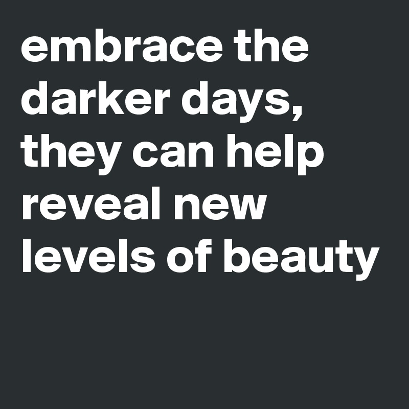 embrace the darker days, they can help reveal new levels of beauty

