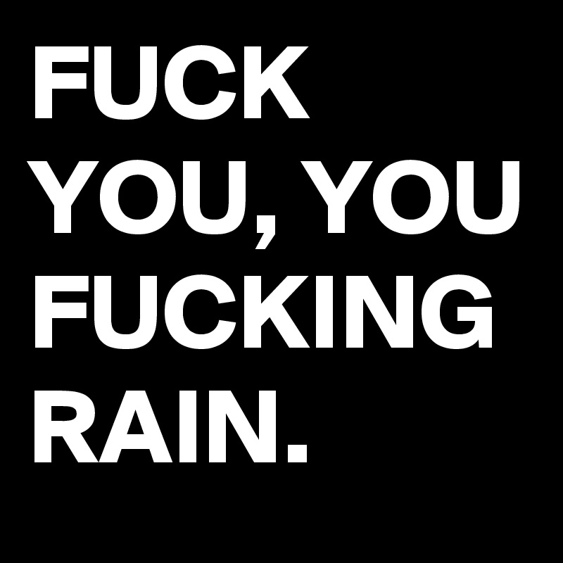 FUCK YOU, YOU FUCKING RAIN. 