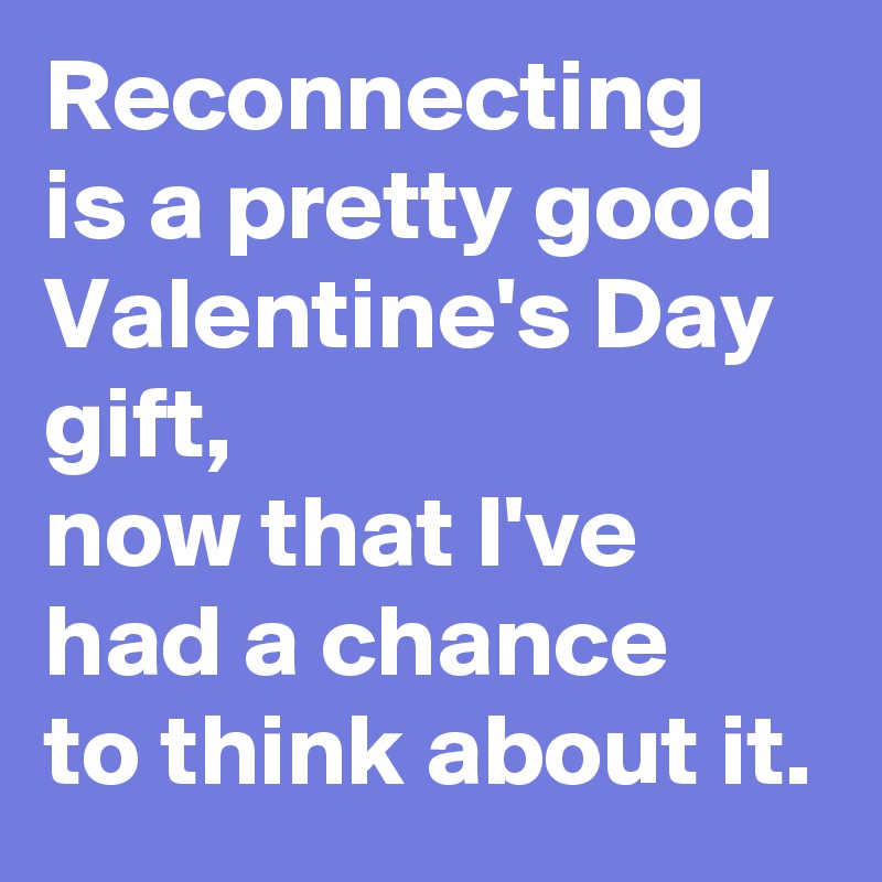 Reconnecting 
is a pretty good Valentine's Day gift,
now that I've had a chance 
to think about it.