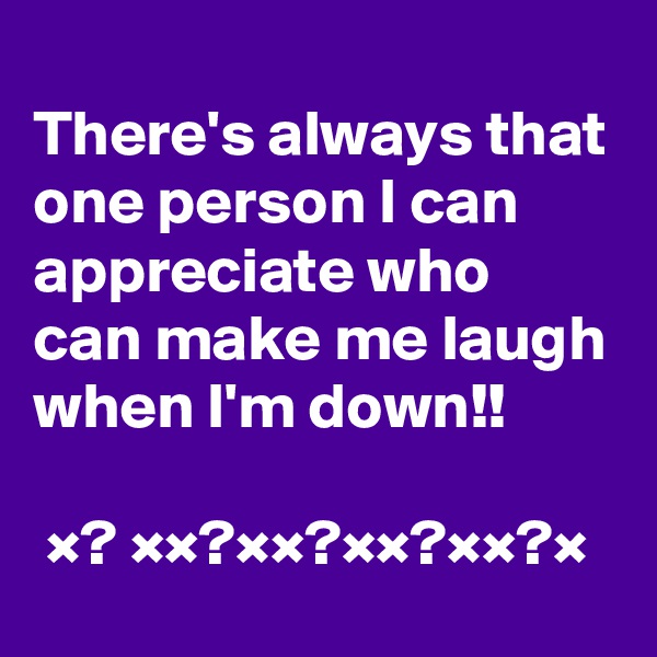 
There's always that one person I can appreciate who can make me laugh when I'm down!!

 ×? ××?××?××?××?×