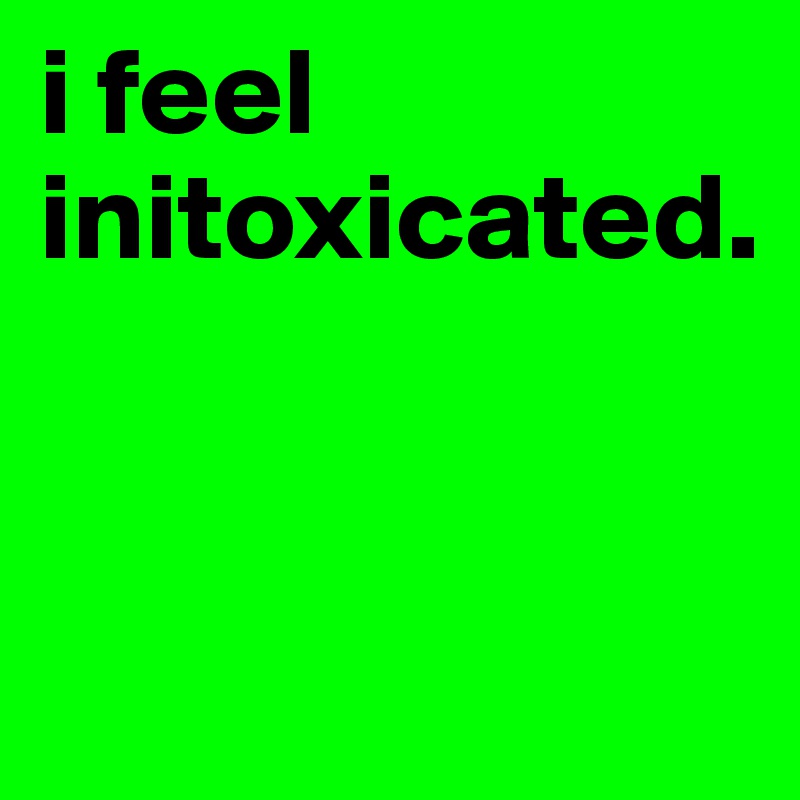 i feel initoxicated.      


