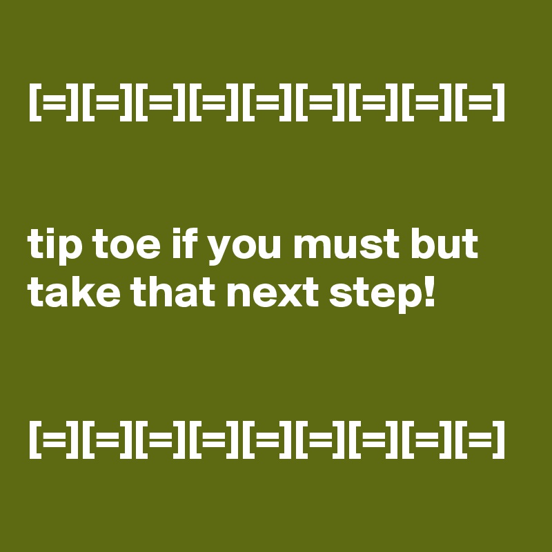 
[=][=][=][=][=][=][=][=][=]


tip toe if you must but take that next step!


[=][=][=][=][=][=][=][=][=]