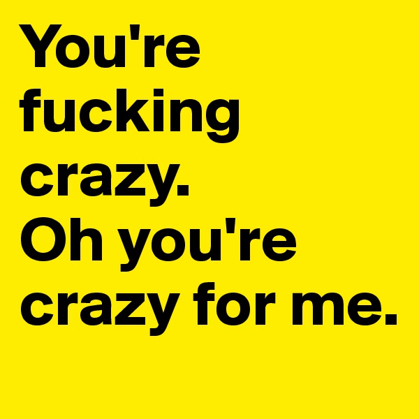 You're fucking crazy.
Oh you're crazy for me.