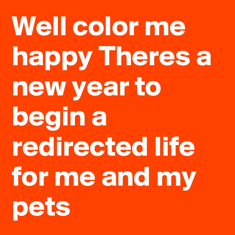 Well color me happy Theres a new year to begin a redirected life for me and my pets