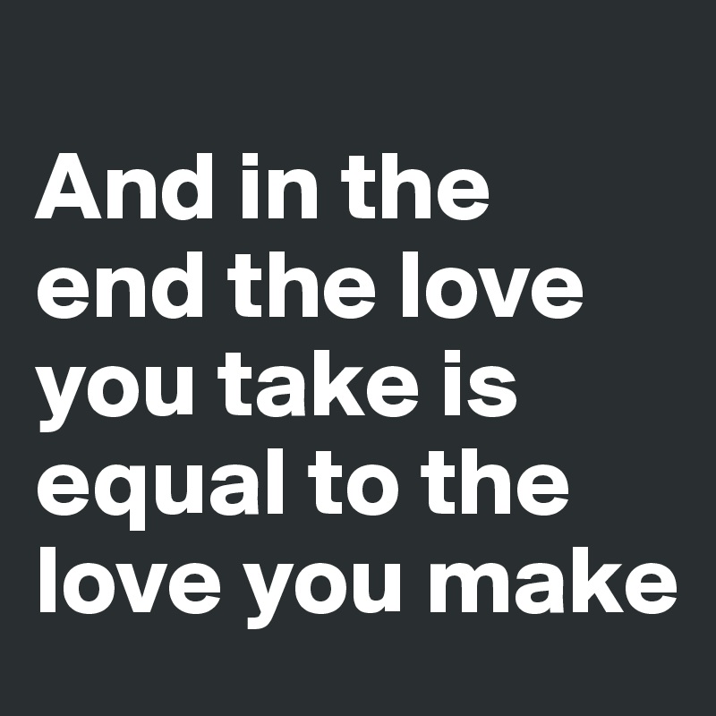 
And in the end the love you take is 
equal to the love you make